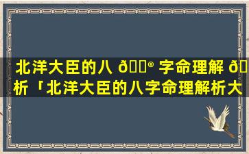 北洋大臣的八 💮 字命理解 🌺 析「北洋大臣的八字命理解析大全」